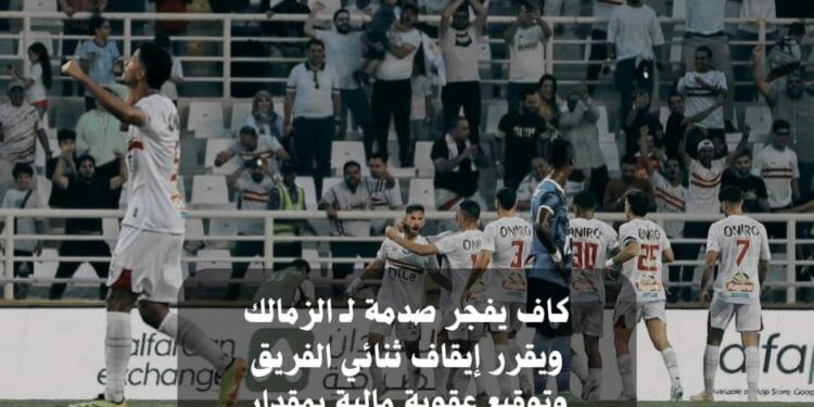 كاف يفجر صدمة لـ الزمالك ويقرر إيقاف ثنائي الفريق